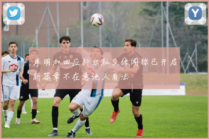 库明加回应科尔私交传闻称已开启新篇章不在意他人看法
