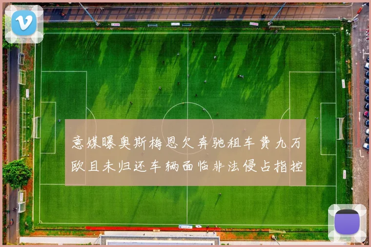 意媒曝奥斯梅恩欠奔驰租车费九万欧且未归还车辆面临非法侵占指控