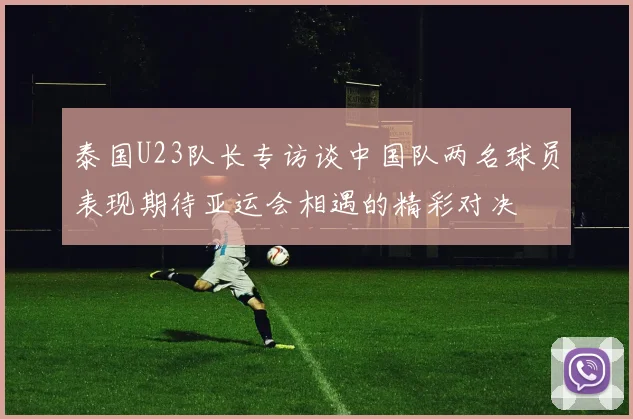 泰国U23队长专访谈中国队两名球员表现期待亚运会相遇的精彩对决