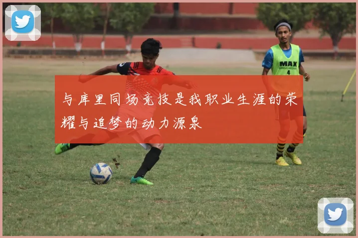 与库里同场竞技是我职业生涯的荣耀与追梦的动力源泉