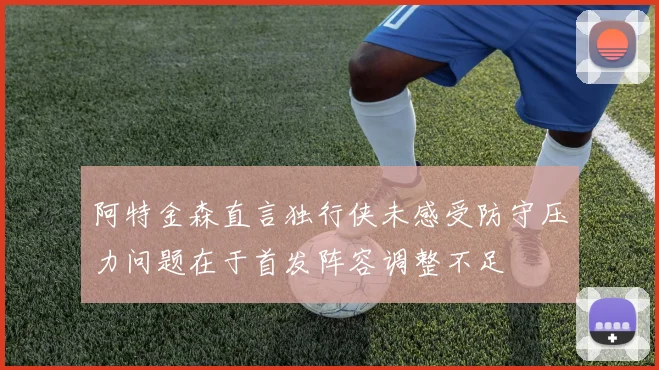 阿特金森直言独行侠未感受防守压力问题在于首发阵容调整不足