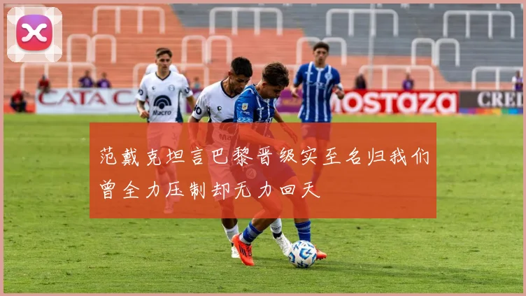 范戴克坦言巴黎晋级实至名归我们曾全力压制却无力回天