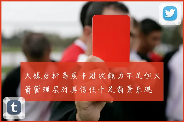 火媒分析乌度卡进攻能力不足但火箭管理层对其信任十足前景乐观